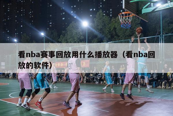 看nba赛事回放用什么播放器（看nba回放的软件）