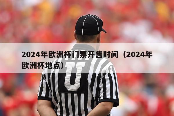 2024年欧洲杯门票开售时间（2024年欧洲杯地点）