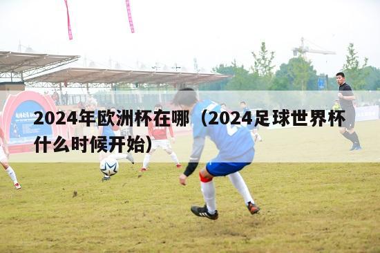 2024年欧洲杯在哪（2024足球世界杯什么时候开始）