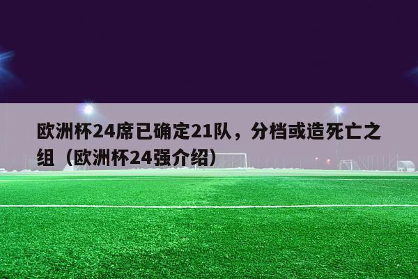 欧洲杯24席已确定21队，分档或造死亡之组（欧洲杯24强介绍）