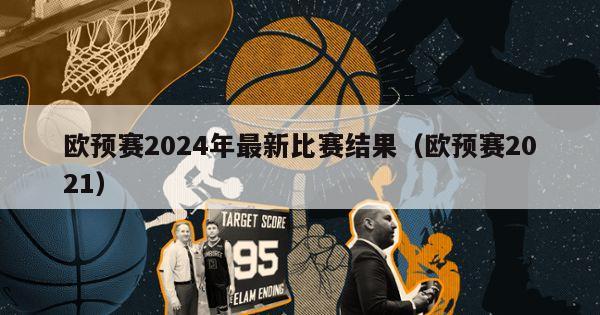 欧预赛2024年最新比赛结果（欧预赛2021）