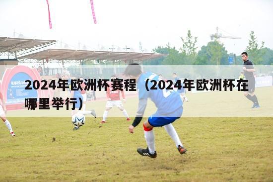 2024年欧洲杯赛程（2024年欧洲杯在哪里举行）